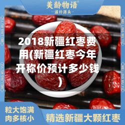 2018新疆红枣费用(新疆红枣今年开称价预计多少钱)