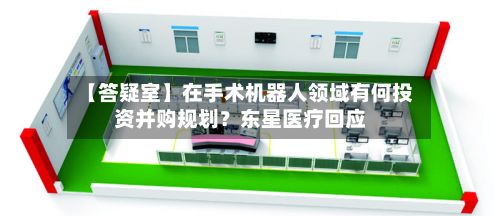 【答疑室】在手术机器人领域有何投资并购规划？东星医疗回应-第2张图片