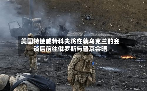 美国特使威特科夫将在就乌克兰的会谈后前往俄罗斯与普京会晤