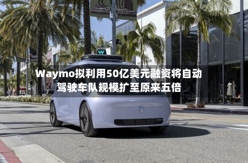 Waymo拟利用50亿美元融资将自动驾驶车队规模扩至原来五倍