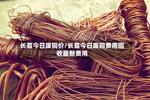 长葛今日废铜价/长葛今日废铜费用回收最新费用-第2张图片