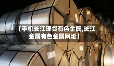 【手机长江现货有色金属,长江金属有色金属网址】