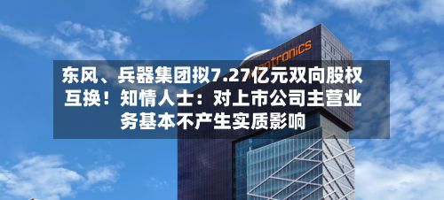 东风	、兵器集团拟7.27亿元双向股权互换！知情人士：对上市公司主营业务基本不产生实质影响-第1张图片