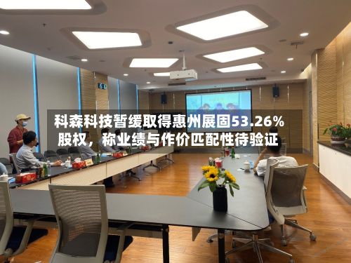科森科技暂缓取得惠州展固53.26%股权，称业绩与作价匹配性待验证-第1张图片