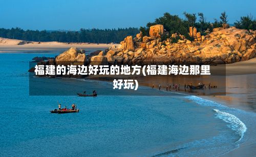 福建的海边好玩的地方(福建海边那里好玩)