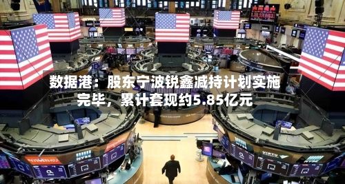 数据港：股东宁波锐鑫减持计划实施完毕，累计套现约5.85亿元