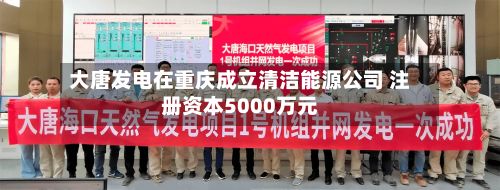 大唐发电在重庆成立清洁能源公司 注册资本5000万元