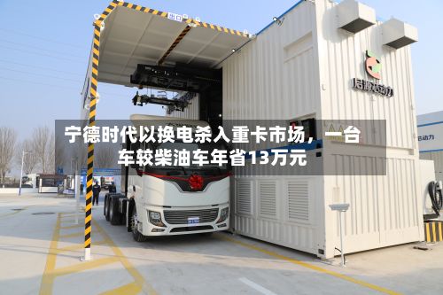 宁德时代以换电杀入重卡市场，一台车较柴油车年省13万元