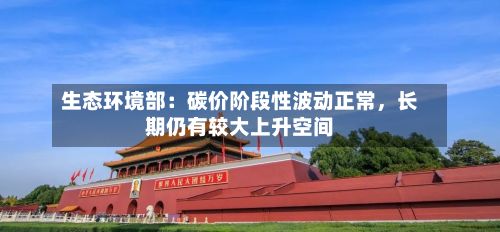生态环境部：碳价阶段性波动正常，长期仍有较大上升空间-第2张图片