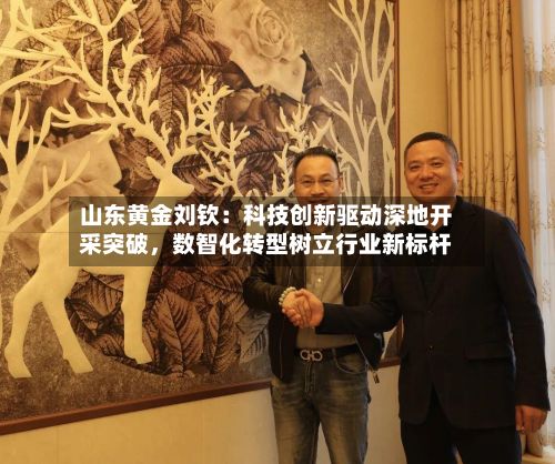 山东黄金刘钦：科技创新驱动深地开采突破，数智化转型树立行业新标杆-第2张图片