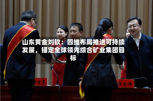 山东黄金刘钦：四维布局推进可持续发展，锚定全球领先综合矿业集团目标-第3张图片