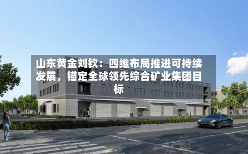 山东黄金刘钦：四维布局推进可持续发展，锚定全球领先综合矿业集团目标-第1张图片