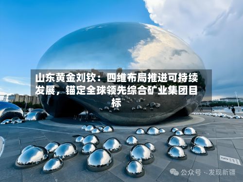 山东黄金刘钦：四维布局推进可持续发展	，锚定全球领先综合矿业集团目标-第2张图片