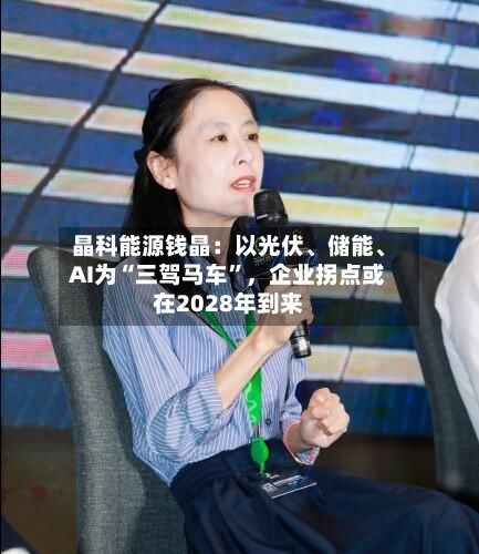 晶科能源钱晶：以光伏、储能、AI为“三驾马车”，企业拐点或在2028年到来-第2张图片
