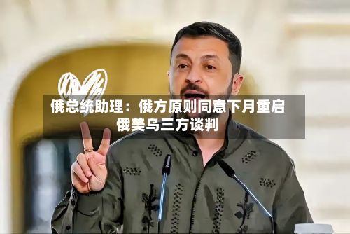 俄总统助理:俄方原则同意下月重启俄美乌三方谈判-第3张图片