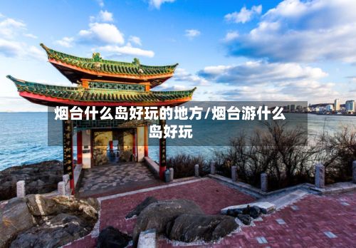 烟台什么岛好玩的地方/烟台游什么岛好玩
