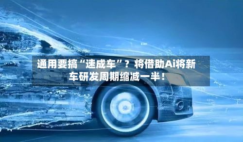 通用要搞“速成车	”？将借助Ai将新车研发周期缩减一半！-第2张图片