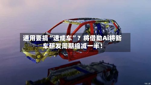 通用要搞“速成车”？将借助Ai将新车研发周期缩减一半！-第3张图片
