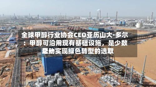 全球甲醇行业协会CEO亚历山大·多尔：甲醇可沿用现有基础设施，是少数帮助实现绿色转型的选取之一