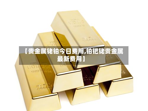 【贵金属铑铂今日费用,铂钯铑贵金属最新费用】-第2张图片
