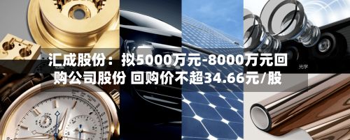 汇成股份：拟5000万元-8000万元回购公司股份 回购价不超34.66元/股