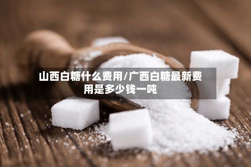 山西白糖什么费用/广西白糖最新费用是多少钱一吨-第2张图片