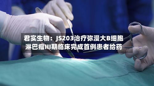 君实生物：JS203治疗弥漫大B细胞淋巴瘤III期临床完成首例患者给药