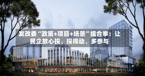发改委“政策+项目+场景”组合拳：让民企放心投、投得动	、多参与-第3张图片