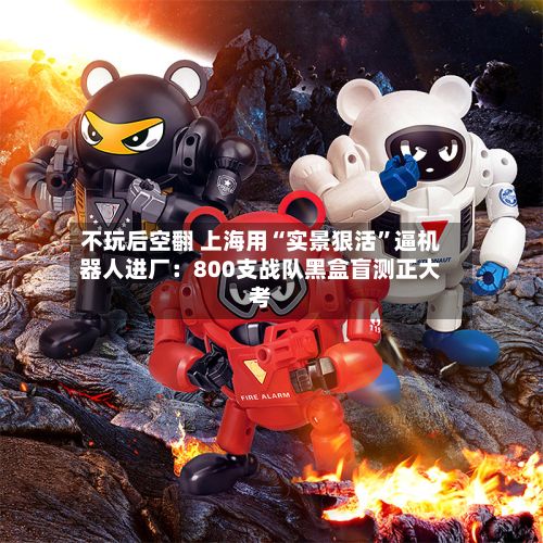 不玩后空翻 上海用“实景狠活	”逼机器人进厂：800支战队黑盒盲测正大考-第2张图片