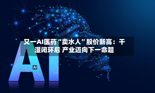 又一AI医药“卖水人”股价新高：干湿闭环后 产业迈向下一命题