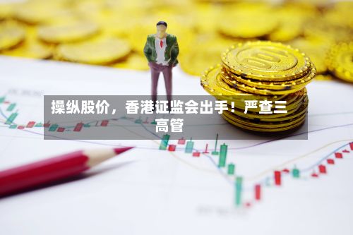 操纵股价，香港证监会出手！严查三高管-第2张图片