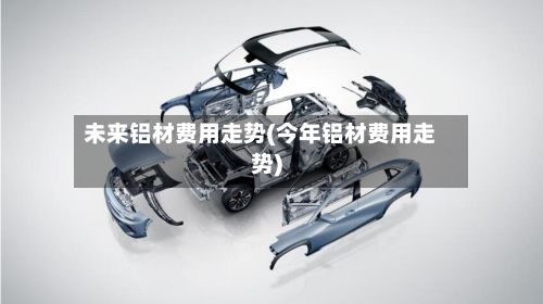 未来铝材费用走势(今年铝材费用走势)-第2张图片