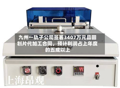 九州一轨子公司签署3407万元晶圆划片代加工合同，预计利润占上年度的五成以上-第1张图片