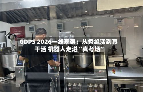 GDPS 2026一线观察：从秀绝活到真干活 机器人走进“真考场”-第2张图片