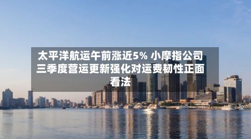 太平洋航运午前涨近5% 小摩指公司三季度营运更新强化对运费韧性正面看法-第2张图片