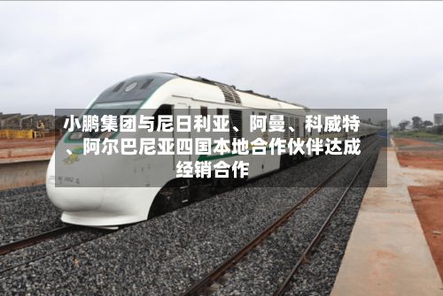 小鹏集团与尼日利亚、阿曼、科威特、阿尔巴尼亚四国本地合作伙伴达成经销合作