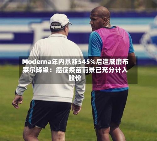 Moderna年内暴涨545%后遭威廉布莱尔降级：癌症疫苗前景已充分计入股价-第2张图片