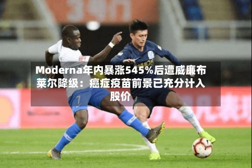 Moderna年内暴涨545%后遭威廉布莱尔降级：癌症疫苗前景已充分计入股价-第1张图片