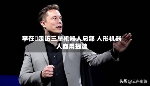李在镕走访三星机器人总部 人形机器人商用提速