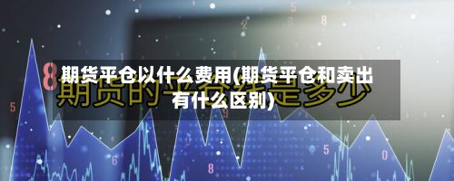 期货平仓以什么费用(期货平仓和卖出有什么区别)-第2张图片