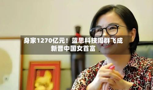 身家1270亿元!蓝思科技周群飞成新晋中国女首富-第2张图片