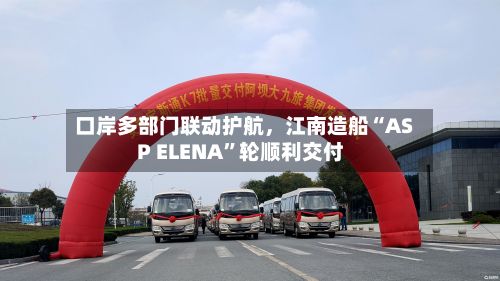口岸多部门联动护航，江南造船“ASP ELENA	”轮顺利交付-第2张图片