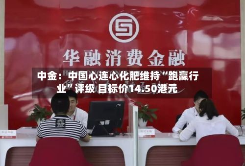 中金：中国心连心化肥维持“跑赢行业”评级 目标价14.50港元-第1张图片