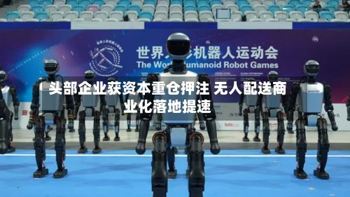 头部企业获资本重仓押注 无人配送商业化落地提速