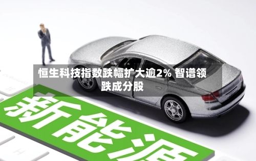 恒生科技指数跌幅扩大逾2% 智谱领跌成分股-第2张图片
