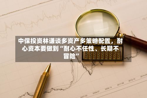 中保投资林谦谈多资产多策略配置	，耐心资本要做到“耐心不任性	、长期不冒险	”-第3张图片