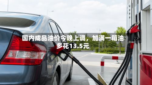 国内成品油价今晚上调	，加满一箱油多花13.5元-第2张图片