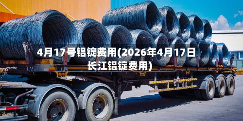 4月17号铝锭费用(2026年4月17日长江铝锭费用)