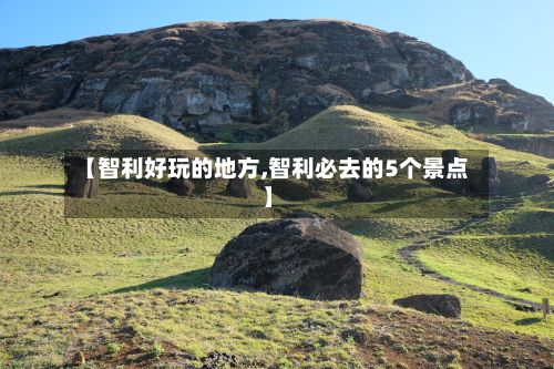 【智利好玩的地方,智利必去的5个景点】
