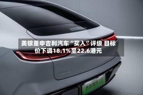 美银重申吉利汽车“买入”评级 目标价下调18.1%至22.6港元-第3张图片